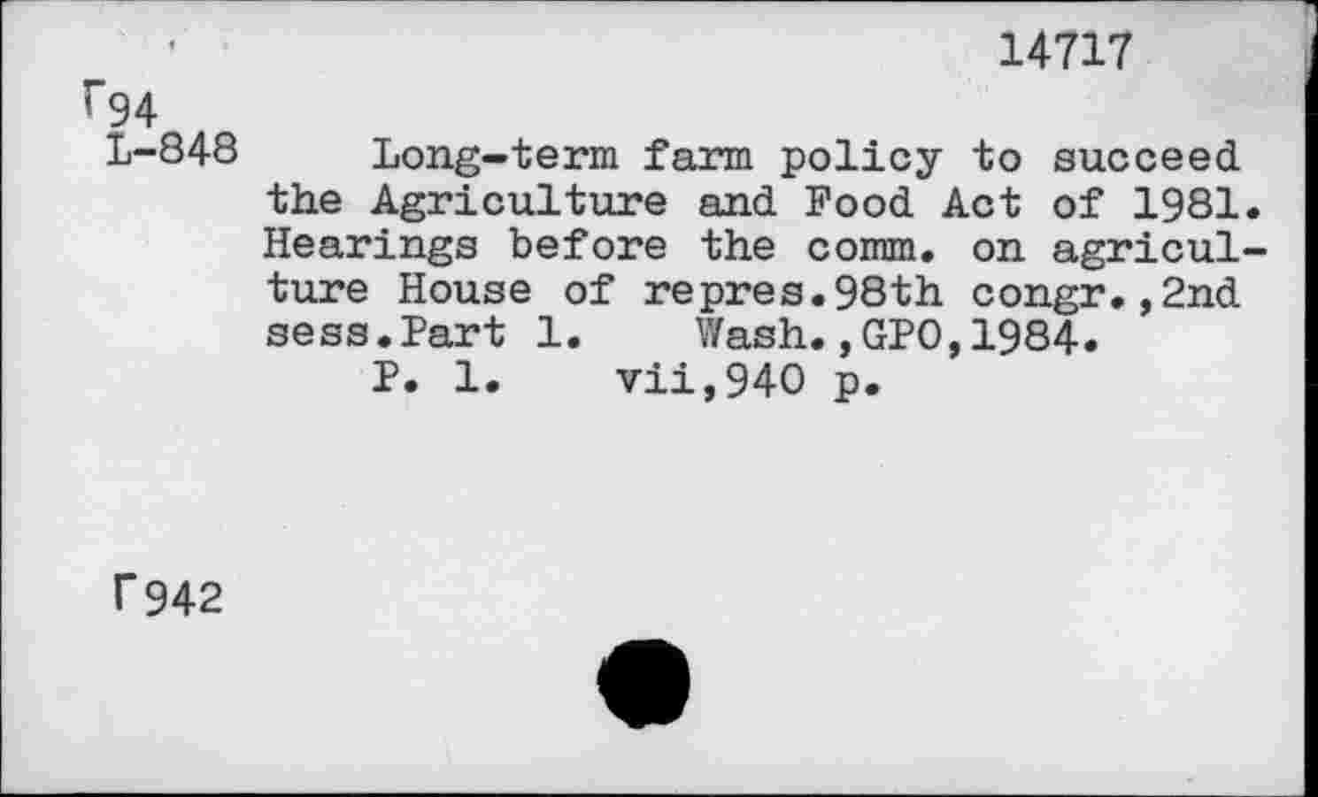 ﻿14717
r94
L-848 Long-term farm policy to succeed the Agriculture and Pood Act of 1981. Hearings before the comm, on agriculture House of repres.98th congr.,2nd sess.Part 1. Wash.,GPO,1984.
P. 1.	vii,940 p.
f942